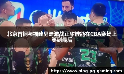 北京首钢与福建男篮激战正酣谁能在CBA赛场上笑到最后